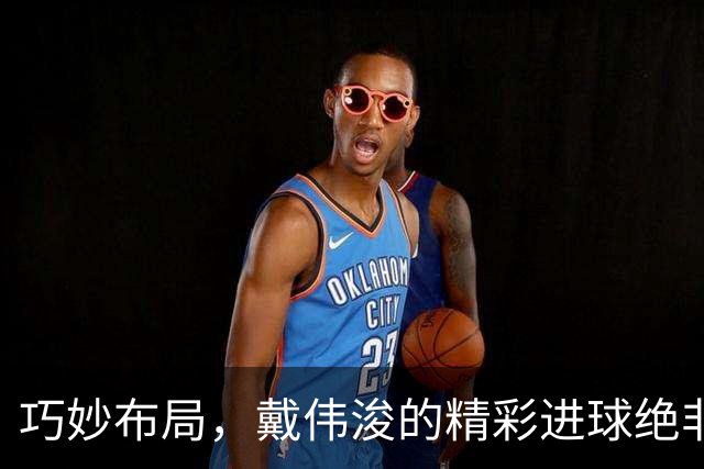 巧妙布局，戴伟浚的精彩进球绝非偶然之作